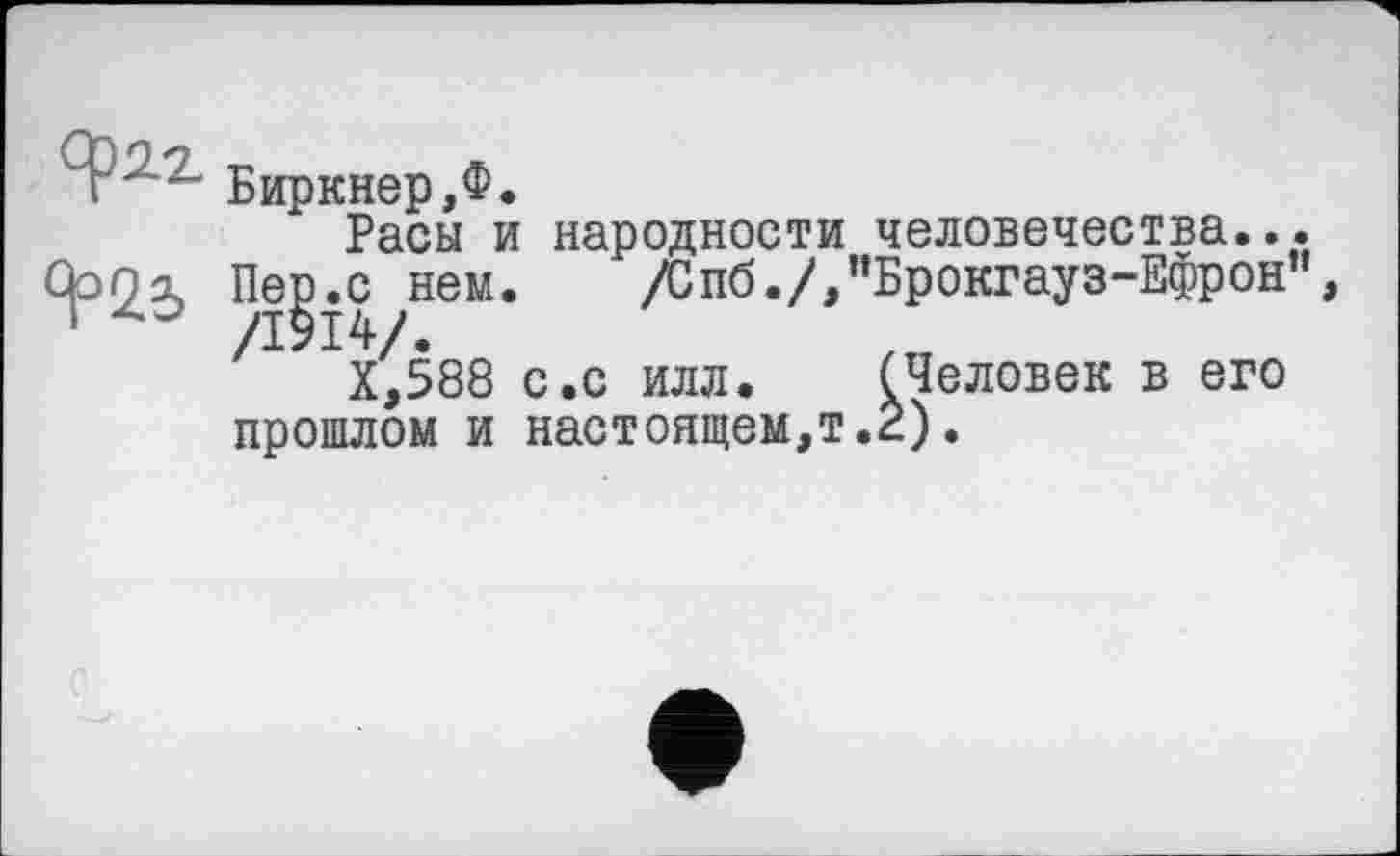 ﻿T	Биркнер,Ф.
Расы и народности	человечества.,
фо а,	Пер.с нем.	/Спб./,"Брокгауз-Ефрон
1	/1914/.
Х,588 с.с илл. (Человек в его прошлом и настоящем,т.2).